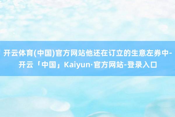开云体育(中国)官方网站他还在订立的生意左券中-开云「中国」Kaiyun·官方网站-登录入口
