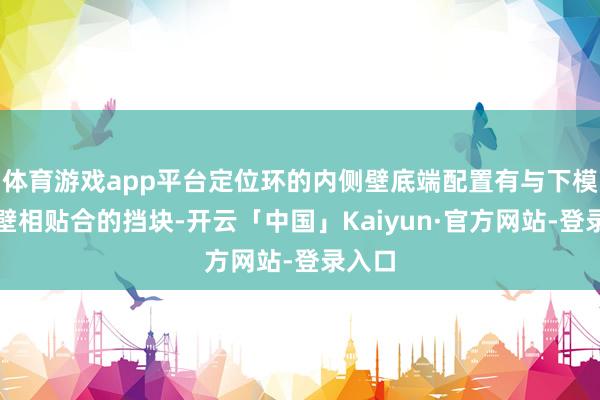 体育游戏app平台定位环的内侧壁底端配置有与下模外侧壁相贴合的挡块-开云「中国」Kaiyun·官方网站-登录入口