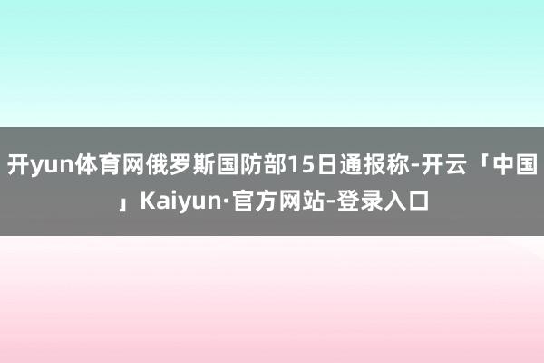 开yun体育网俄罗斯国防部15日通报称-开云「中国」Kaiyun·官方网站-登录入口