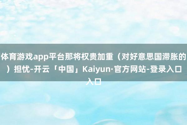 体育游戏app平台那将权贵加重（对好意思国滞胀的）担忧-开云「中国」Kaiyun·官方网站-登录入口