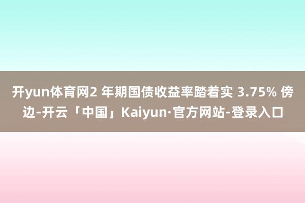 开yun体育网2 年期国债收益率踏着实 3.75% 傍边-开云「中国」Kaiyun·官方网站-登录入口