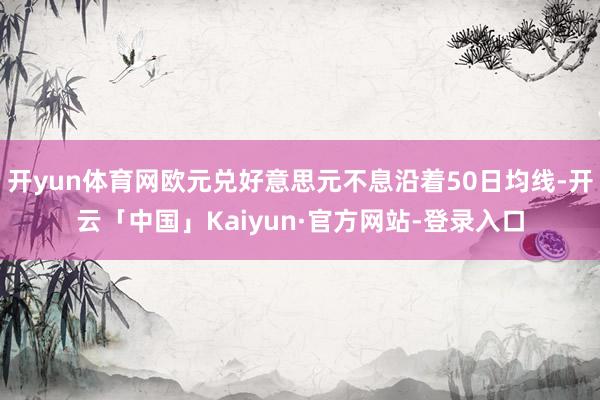 开yun体育网欧元兑好意思元不息沿着50日均线-开云「中国」Kaiyun·官方网站-登录入口