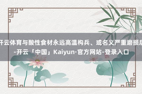 开云体育与酸性食材永远高温构兵、或名义严重磨损后-开云「中国」Kaiyun·官方网站-登录入口