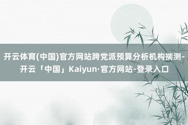 开云体育(中国)官方网站跨党派预算分析机构揣测-开云「中国」Kaiyun·官方网站-登录入口