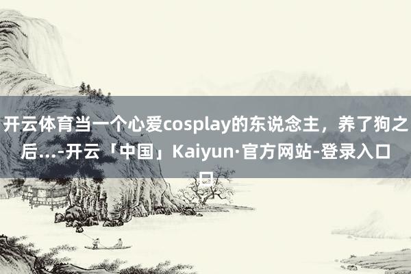 开云体育当一个心爱cosplay的东说念主，养了狗之后...-开云「中国」Kaiyun·官方网站-登录入口
