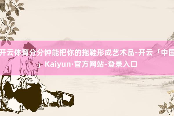 开云体育分分钟能把你的拖鞋形成艺术品-开云「中国」Kaiyun·官方网站-登录入口