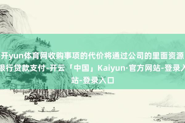 开yun体育网收购事项的代价将通过公司的里面资源和银行贷款支付-开云「中国」Kaiyun·官方网站-登录入口