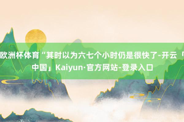 欧洲杯体育“其时以为六七个小时仍是很快了-开云「中国」Kaiyun·官方网站-登录入口