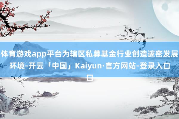 体育游戏app平台为辖区私募基金行业创造邃密发展环境-开云「中国」Kaiyun·官方网站-登录入口