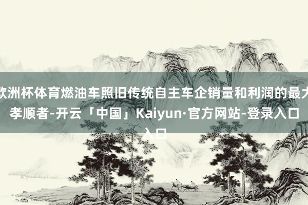 欧洲杯体育燃油车照旧传统自主车企销量和利润的最大孝顺者-开云「中国」Kaiyun·官方网站-登录入口