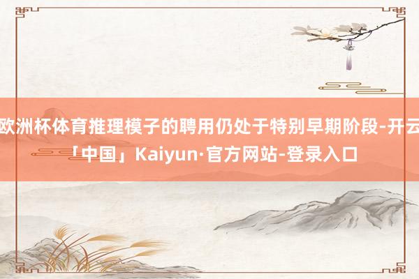 欧洲杯体育推理模子的聘用仍处于特别早期阶段-开云「中国」Kaiyun·官方网站-登录入口