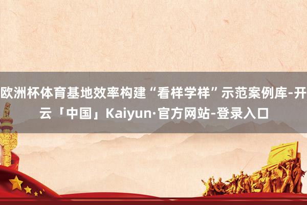 欧洲杯体育基地效率构建“看样学样”示范案例库-开云「中国」Kaiyun·官方网站-登录入口