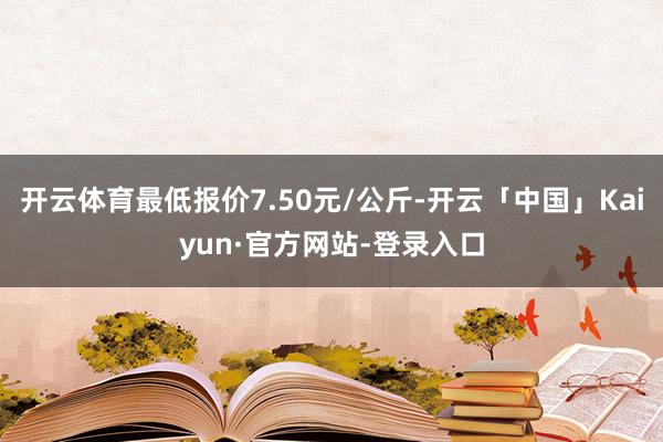 开云体育最低报价7.50元/公斤-开云「中国」Kaiyun·官方网站-登录入口