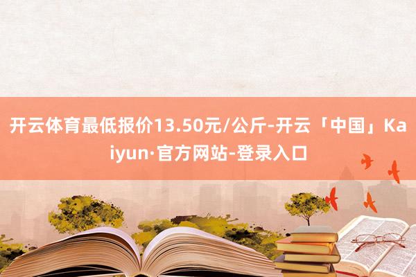 开云体育最低报价13.50元/公斤-开云「中国」Kaiyun·官方网站-登录入口