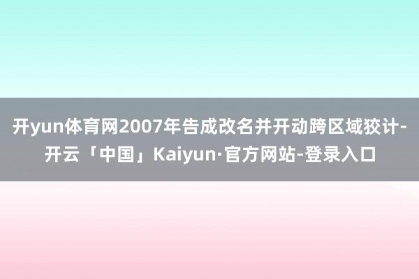 开yun体育网2007年告成改名并开动跨区域狡计-开云「中国」Kaiyun·官方网站-登录入口