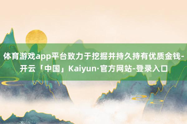 体育游戏app平台致力于挖掘并持久持有优质金钱-开云「中国」Kaiyun·官方网站-登录入口