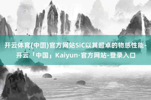 开云体育(中国)官方网站SiC以其超卓的物感性能-开云「中国」Kaiyun·官方网站-登录入口