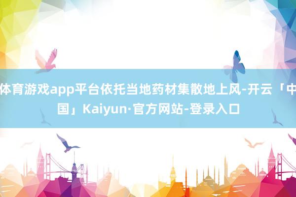 体育游戏app平台依托当地药材集散地上风-开云「中国」Kaiyun·官方网站-登录入口