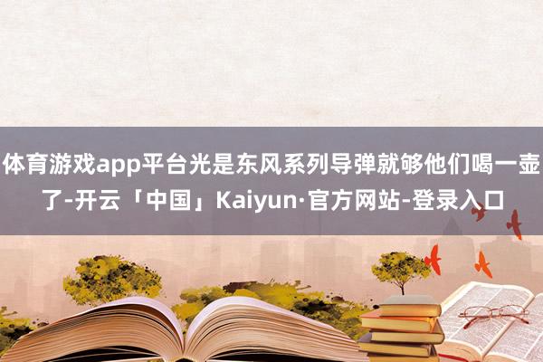 体育游戏app平台光是东风系列导弹就够他们喝一壶了-开云「中国」Kaiyun·官方网站-登录入口