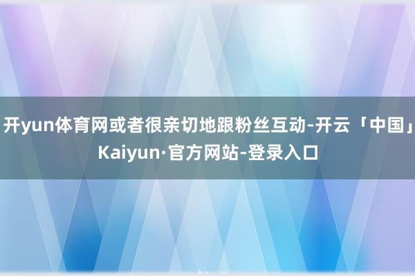 开yun体育网或者很亲切地跟粉丝互动-开云「中国」Kaiyun·官方网站-登录入口
