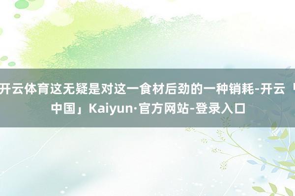 开云体育这无疑是对这一食材后劲的一种销耗-开云「中国」Kaiyun·官方网站-登录入口