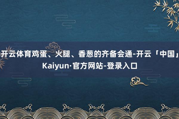 开云体育鸡蛋、火腿、香葱的齐备会通-开云「中国」Kaiyun·官方网站-登录入口