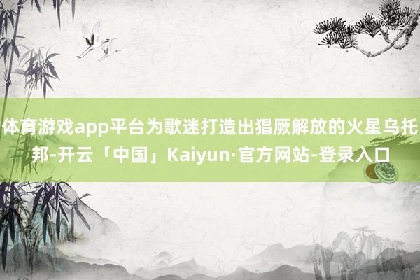 体育游戏app平台为歌迷打造出猖厥解放的火星乌托邦-开云「中国」Kaiyun·官方网站-登录入口