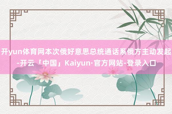 开yun体育网本次俄好意思总统通话系俄方主动发起-开云「中国」Kaiyun·官方网站-登录入口