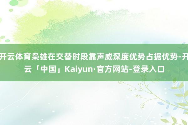 开云体育枭雄在交替时段靠声威深度优势占据优势-开云「中国」Kaiyun·官方网站-登录入口