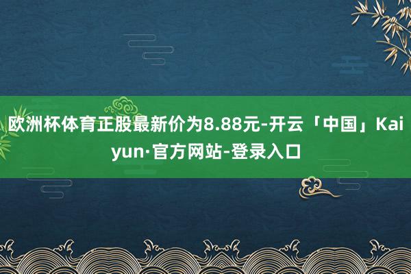欧洲杯体育正股最新价为8.88元-开云「中国」Kaiyun·官方网站-登录入口