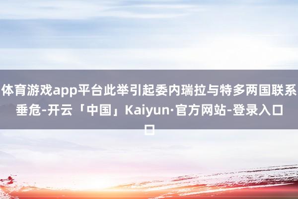 体育游戏app平台此举引起委内瑞拉与特多两国联系垂危-开云「中国」Kaiyun·官方网站-登录入口