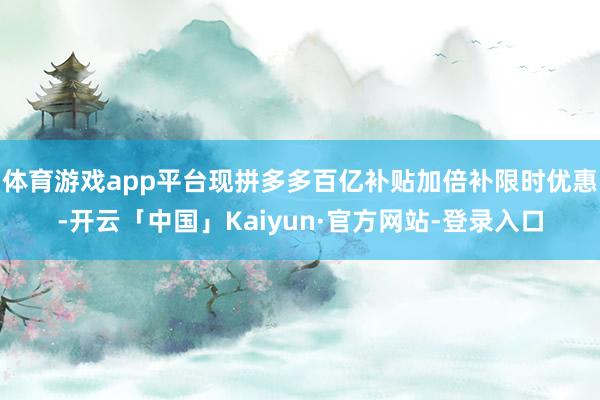 体育游戏app平台现拼多多百亿补贴加倍补限时优惠-开云「中国」Kaiyun·官方网站-登录入口