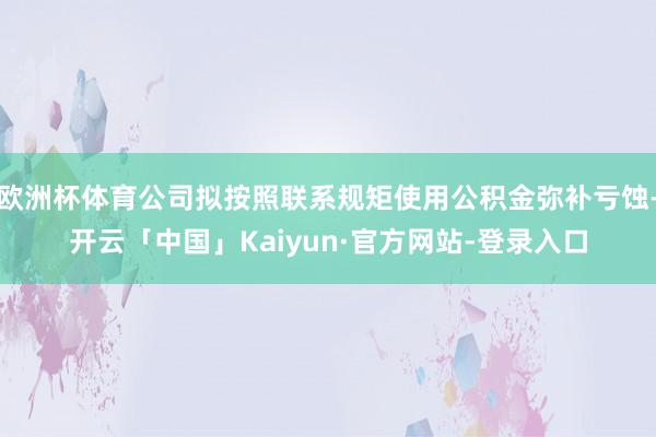欧洲杯体育公司拟按照联系规矩使用公积金弥补亏蚀-开云「中国」Kaiyun·官方网站-登录入口