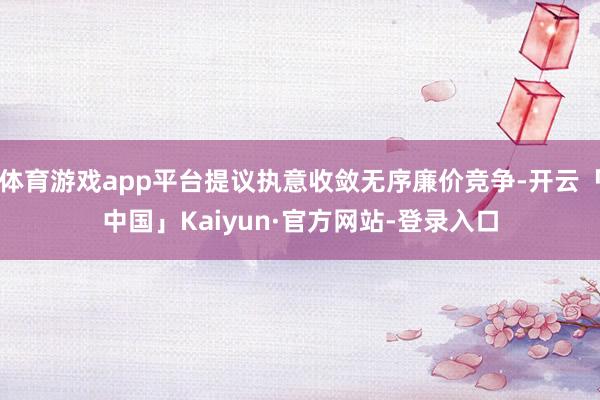 体育游戏app平台提议执意收敛无序廉价竞争-开云「中国」Kaiyun·官方网站-登录入口