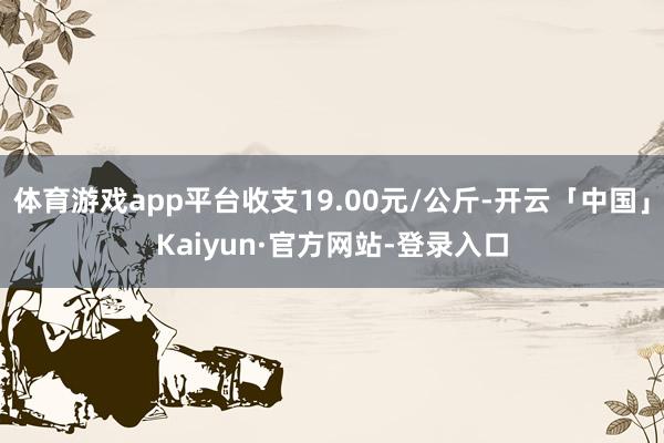 体育游戏app平台收支19.00元/公斤-开云「中国」Kaiyun·官方网站-登录入口