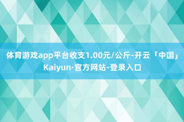 体育游戏app平台收支1.00元/公斤-开云「中国」Kaiyun·官方网站-登录入口