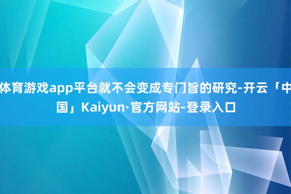 体育游戏app平台就不会变成专门旨的研究-开云「中国」Kaiyun·官方网站-登录入口