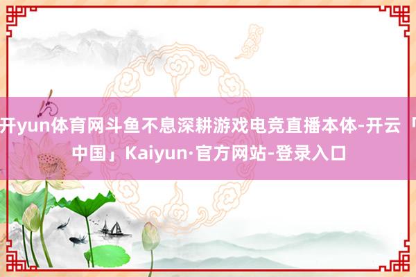 开yun体育网斗鱼不息深耕游戏电竞直播本体-开云「中国」Kaiyun·官方网站-登录入口