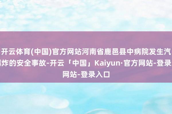 开云体育(中国)官方网站河南省鹿邑县中病院发生汽锅爆炸的安全事故-开云「中国」Kaiyun·官方网站-登录入口