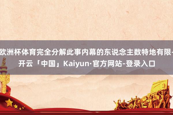 欧洲杯体育完全分解此事内幕的东说念主数特地有限-开云「中国」Kaiyun·官方网站-登录入口