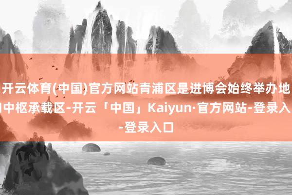 开云体育(中国)官方网站青浦区是进博会始终举办地和中枢承载区-开云「中国」Kaiyun·官方网站-登录入口