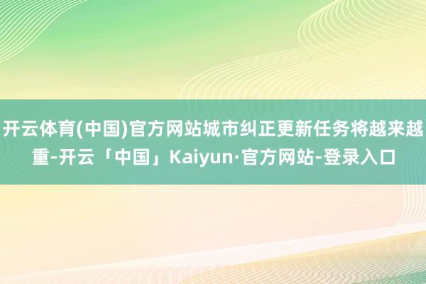 开云体育(中国)官方网站城市纠正更新任务将越来越重-开云「中国」Kaiyun·官方网站-登录入口