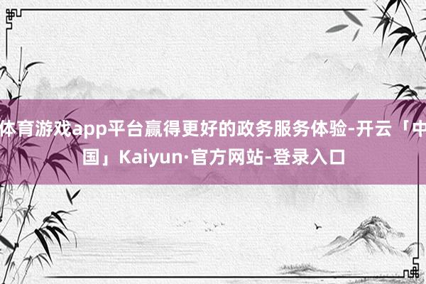 体育游戏app平台赢得更好的政务服务体验-开云「中国」Kaiyun·官方网站-登录入口