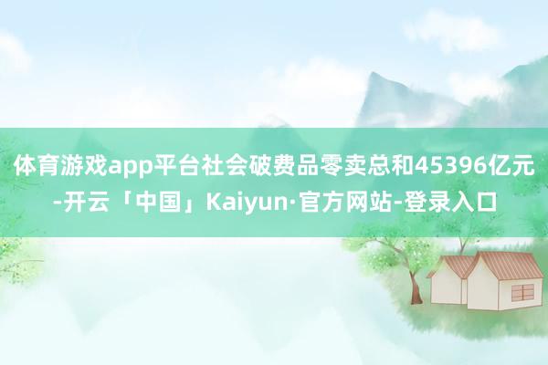 体育游戏app平台社会破费品零卖总和45396亿元-开云「中国」Kaiyun·官方网站-登录入口