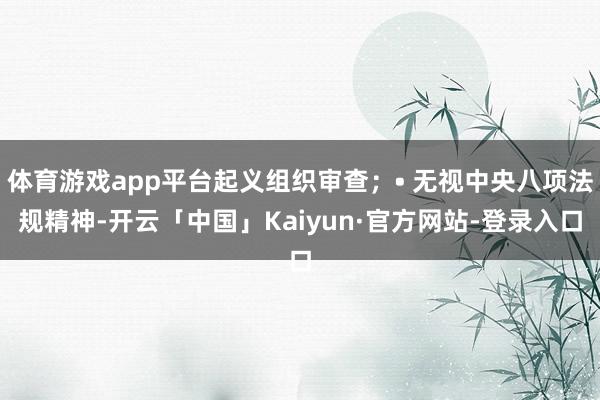 体育游戏app平台起义组织审查；• 无视中央八项法规精神-开云「中国」Kaiyun·官方网站-登录入口