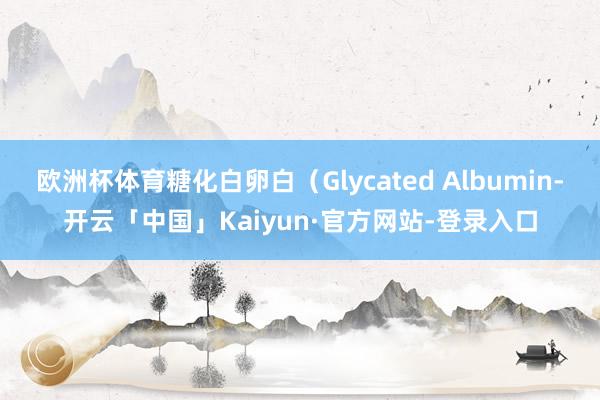 欧洲杯体育糖化白卵白（Glycated Albumin-开云「中国」Kaiyun·官方网站-登录入口