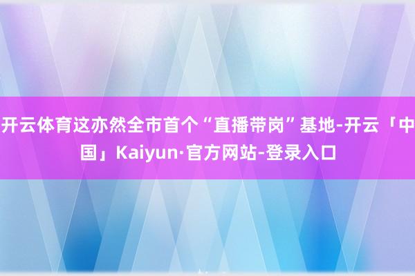 开云体育这亦然全市首个“直播带岗”基地-开云「中国」Kaiyun·官方网站-登录入口