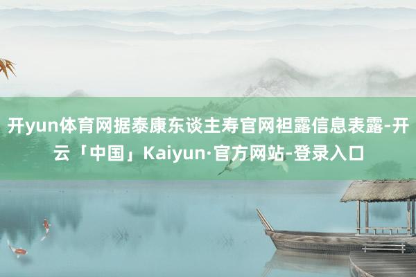 开yun体育网　　据泰康东谈主寿官网袒露信息表露-开云「中国」Kaiyun·官方网站-登录入口