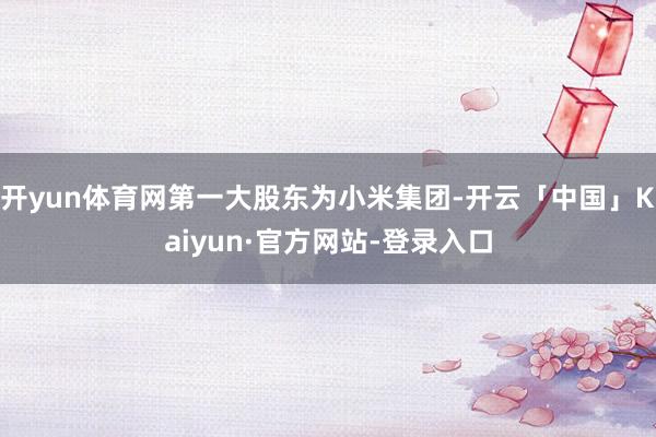 开yun体育网第一大股东为小米集团-开云「中国」Kaiyun·官方网站-登录入口