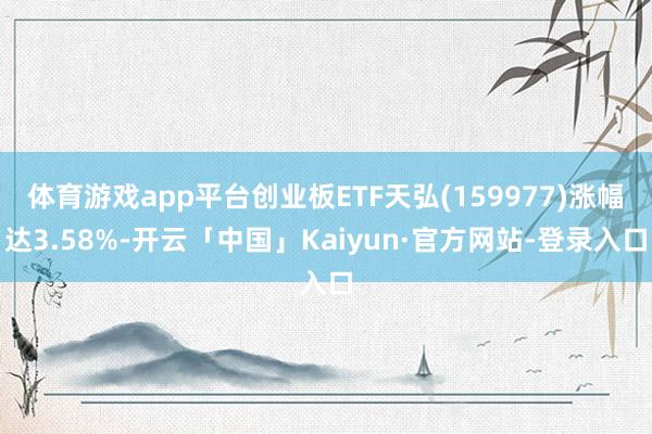 体育游戏app平台创业板ETF天弘(159977)涨幅达3.58%-开云「中国」Kaiyun·官方网站-登录入口